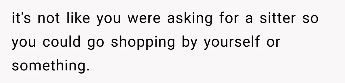 it's not like you were asking for a sitter so you could go shopping by yourself or something.
