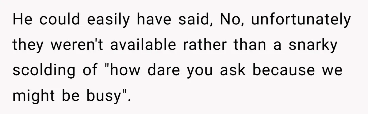 He could easily have said, No, unfortunately they weren't available rather than a snarky scolding of "how dare you ask because we might be busy".