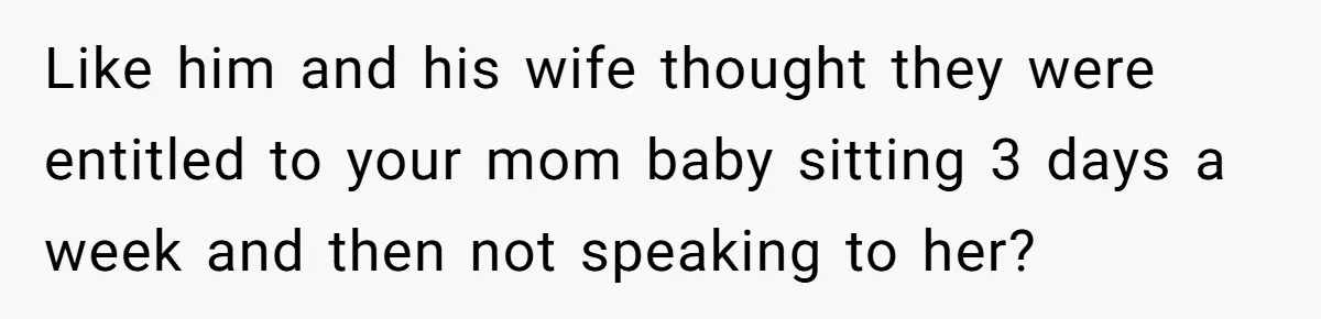 Like him and his wife thought they were entitled to your mom baby sitting 3 days a week and then not speaking to her?