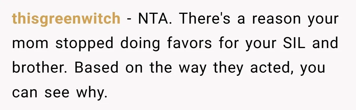 thisgreenwitch − NTA. There's a reason your mom stopped doing favors for your SIL and brother. Based on the way they acted, you can see why.