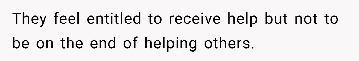 They feel entitled to receive help but not to be on the end of helping others.