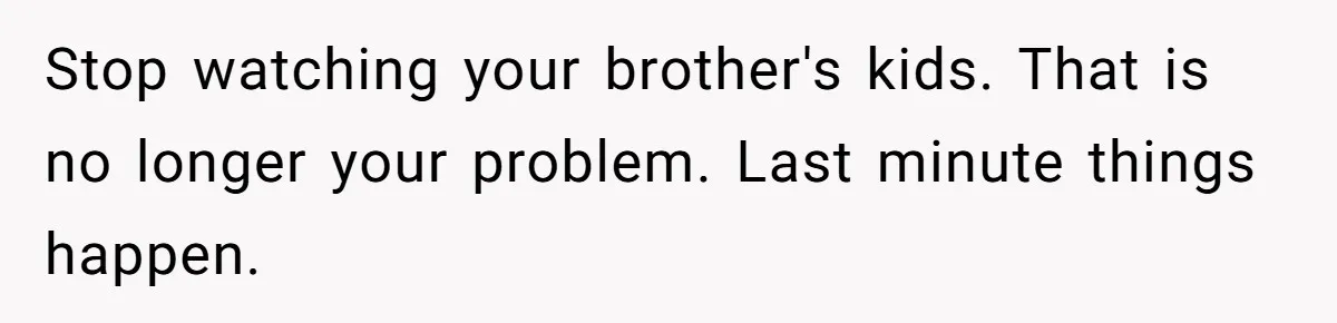 Stop watching your brother's kids. That is no longer your problem. Last minute things happen.