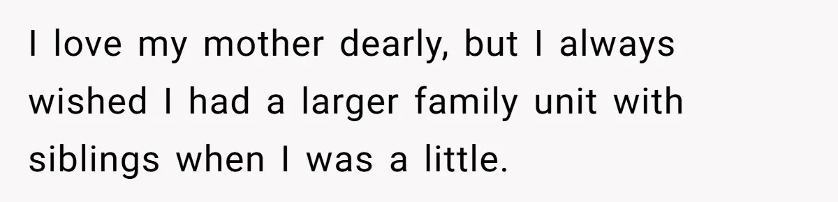 I love my mother dearly, but I always wished I had a larger family unit with siblings when I was a little.