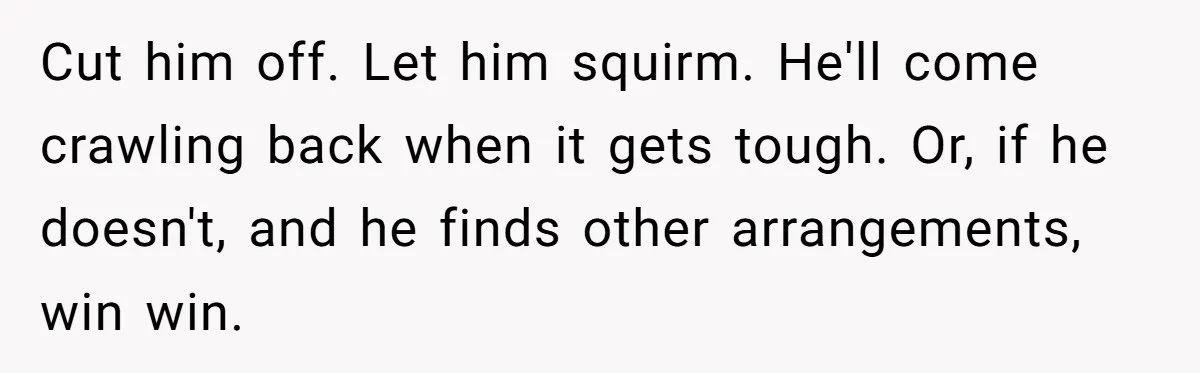 Cut him off. Let him squirm. He'll come crawling back when it gets tough. Or, if he doesn't, and he finds other arrangements, win win.