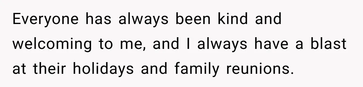 Everyone has always been kind and welcoming to me, and I always have a blast at their holidays and family reunions.