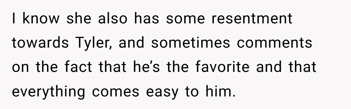 I know she also has some resentment towards Tyler, and sometimes comments on the fact that he’s the favorite and that everything comes easy to him.