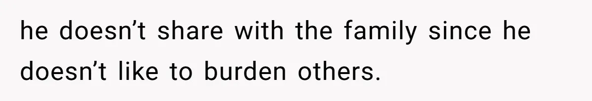 he doesn’t share with the family since he doesn’t like to burden others.