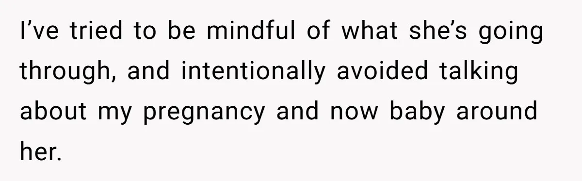 I’ve tried to be mindful of what she’s going through, and intentionally avoided talking about my pregnancy and now baby around her.