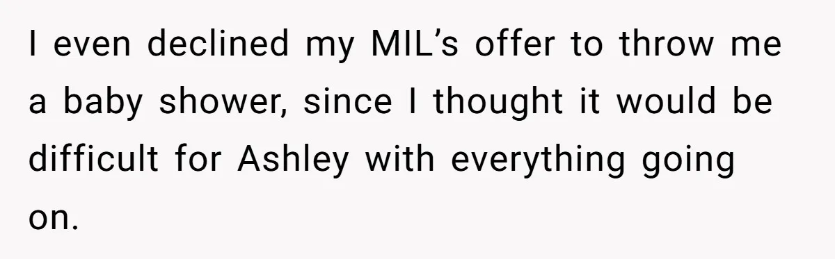 I even declined my MIL’s offer to throw me a baby shower, since I thought it would be difficult for Ashley with everything going on.