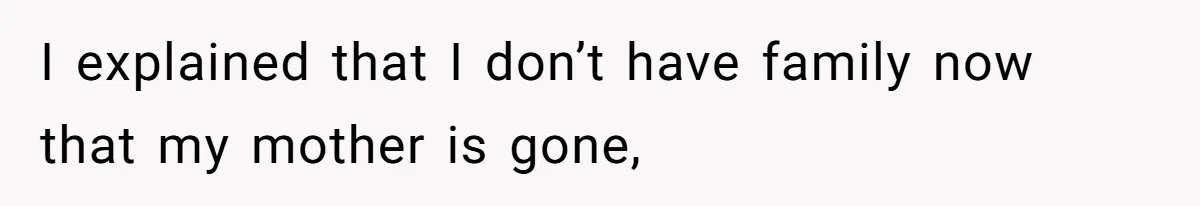 I explained that I don’t have family now that my mother is gone,