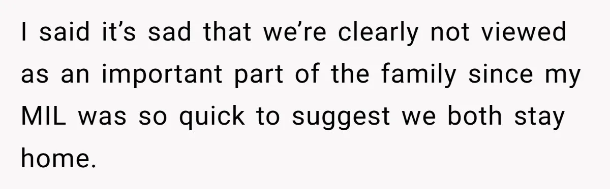 I said it’s sad that we’re clearly not viewed as an important part of the family since my MIL was so quick to suggest we both stay home.