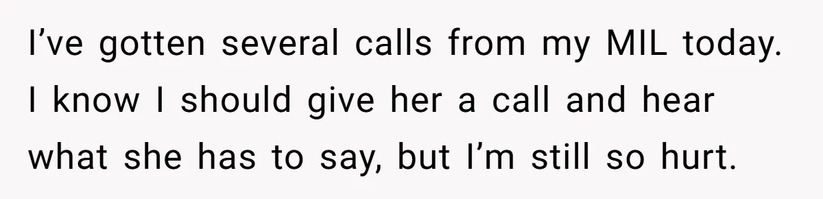 I’ve gotten several calls from my MIL today. I know I should give her a call and hear what she has to say, but I’m still so hurt.