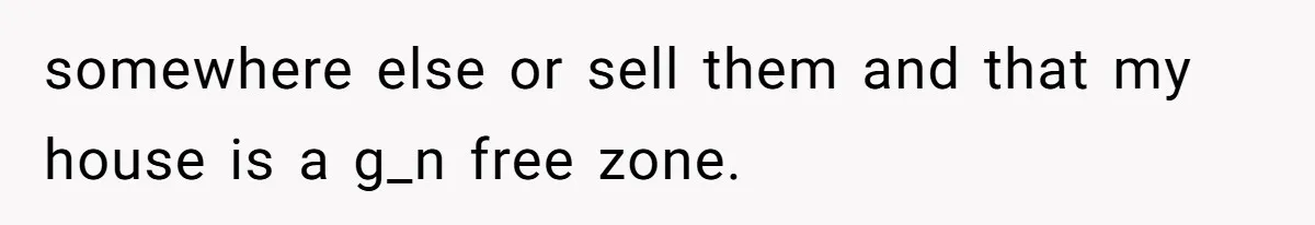 somewhere else or sell them and that my house is a g_n free zone.