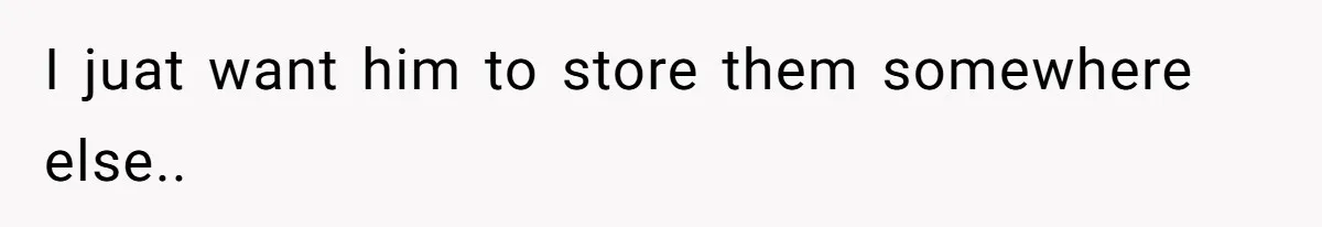 I juat want him to store them somewhere else..