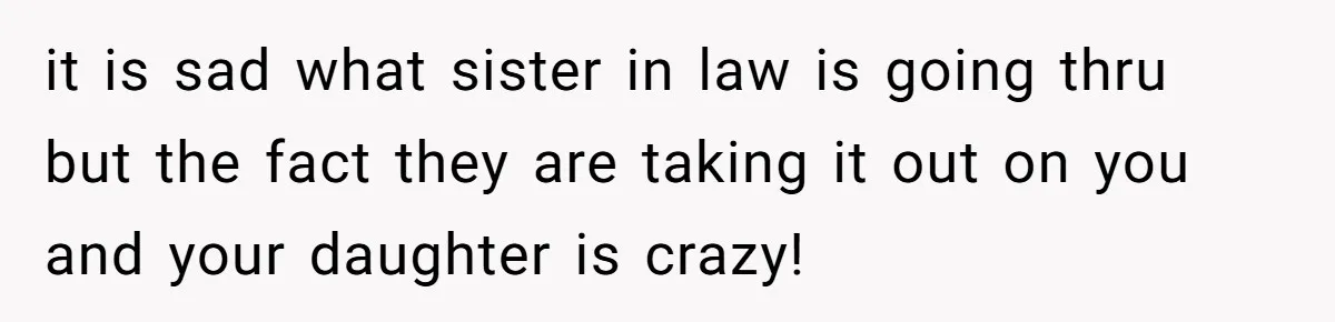 it is sad what sister in law is going thru but the fact they are taking it out on you and your daughter is crazy!