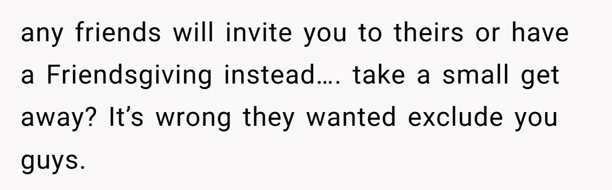 any friends will invite you to theirs or have a Friendsgiving instead…. take a small get away? It’s wrong they wanted exclude you guys.