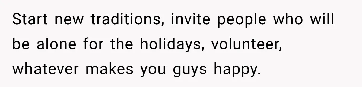 Start new traditions, invite people who will be alone for the holidays, volunteer, whatever makes you guys happy.