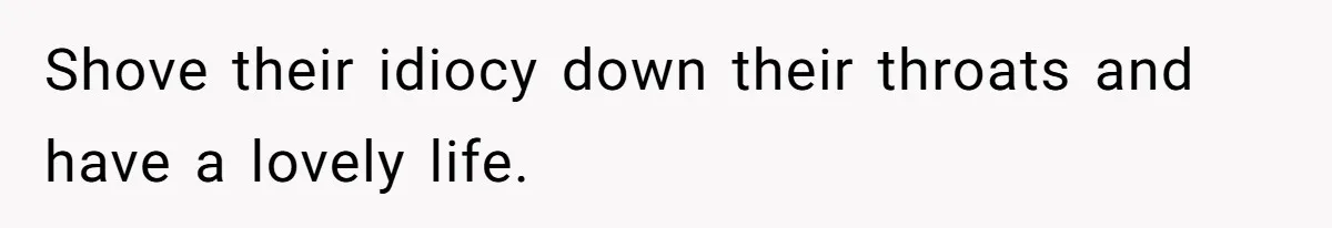 Shove their idiocy down their throats and have a lovely life.