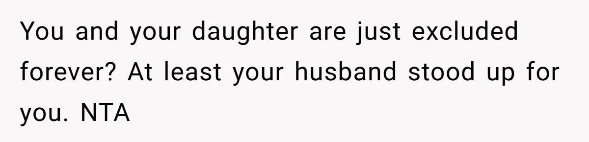 You and your daughter are just excluded forever? At least your husband stood up for you. NTA
