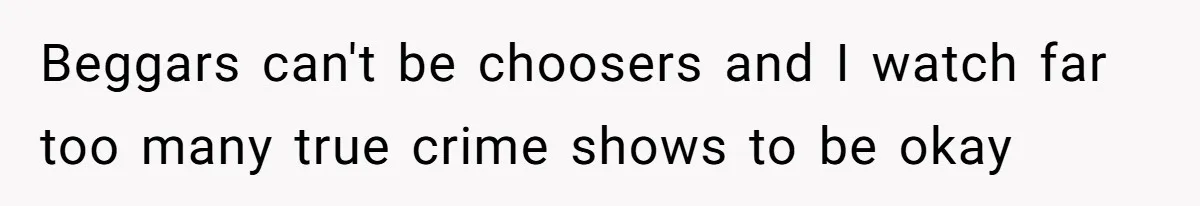 Beggars can't be choosers and I watch far too many true crime shows to be okay
