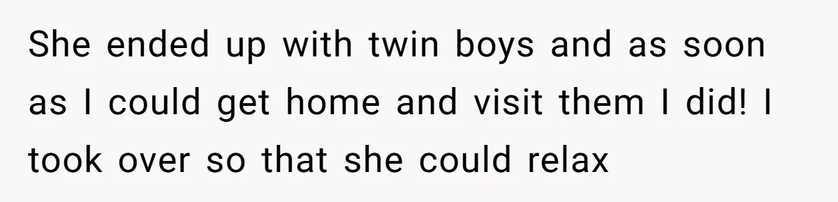 She ended up with twin boys and as soon as I could get home and visit them I did! I took over so that she could relax