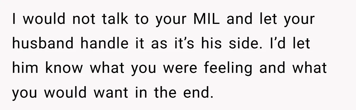 I would not talk to your MIL and let your husband handle it as it’s his side. I’d let him know what you were feeling and what you would want...