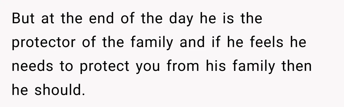 But at the end of the day he is the protector of the family and if he feels he needs to protect you from his family then he should.