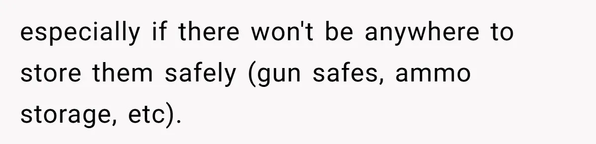 especially if there won't be anywhere to store them safely (gun safes, ammo storage, etc).