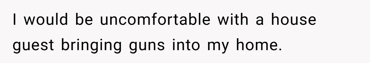I would be uncomfortable with a house guest bringing guns into my home.
