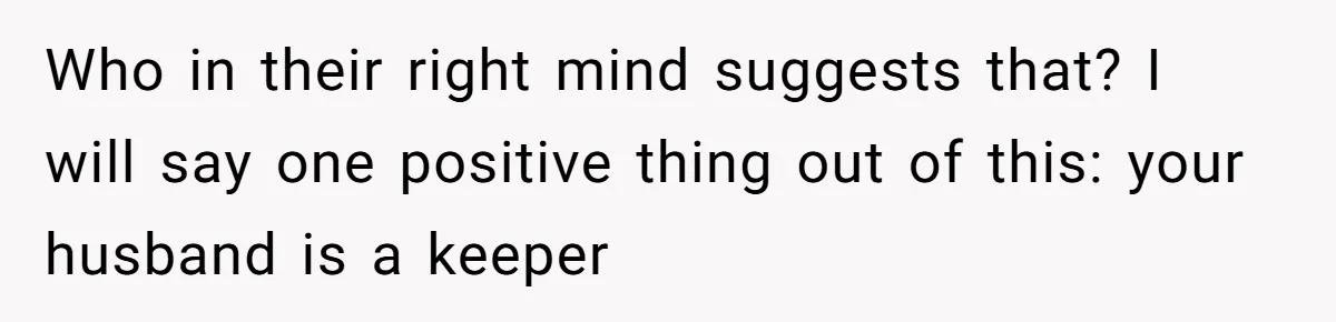 Who in their right mind suggests that? I will say one positive thing out of this: your husband is a keeper