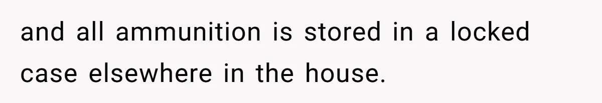 and all ammunition is stored in a locked case elsewhere in the house.