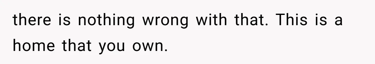 there is nothing wrong with that. This is a home that you own.