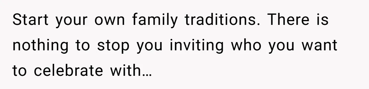 Start your own family traditions. There is nothing to stop you inviting who you want to celebrate with…
