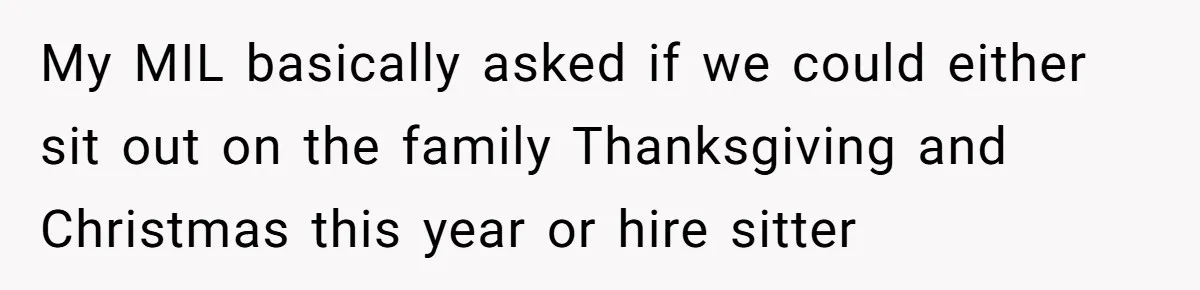 My MIL basically asked if we could either sit out on the family Thanksgiving and Christmas this year or hire sitter