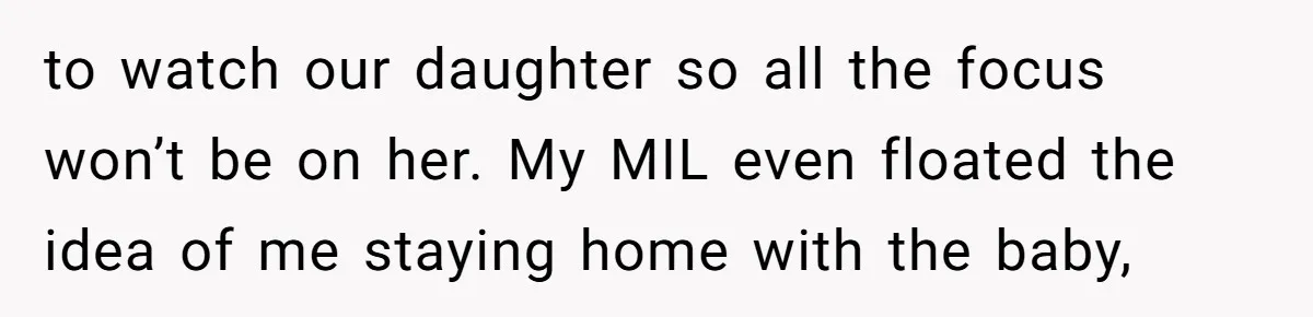to watch our daughter so all the focus won’t be on her. My MIL even floated the idea of me staying home with the baby,