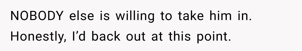 NOBODY else is willing to take him in. Honestly, I’d back out at this point.