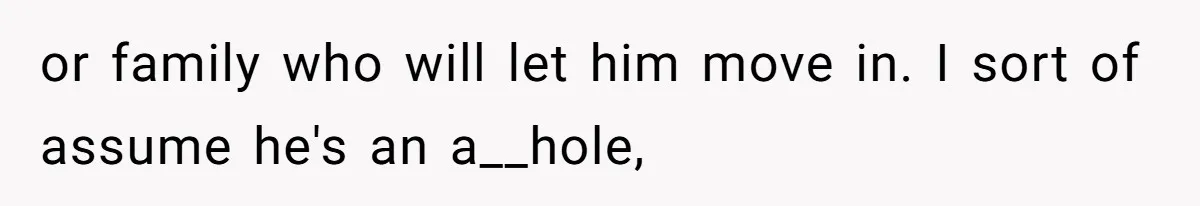 or family who will let him move in. I sort of assume he's an a__hole,