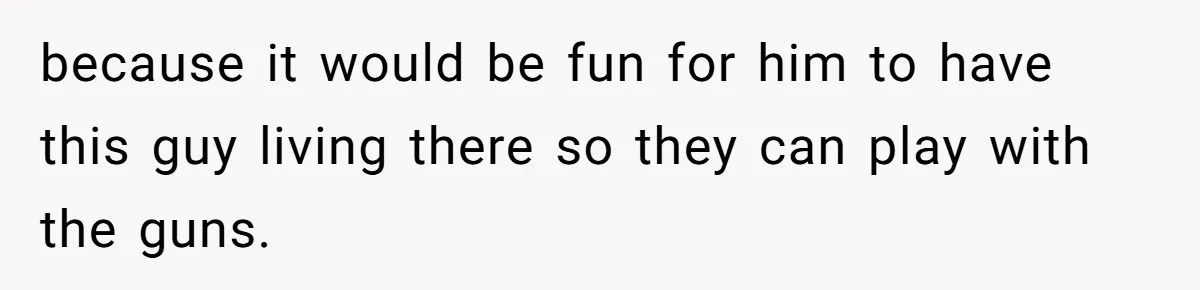 because it would be fun for him to have this guy living there so they can play with the guns.