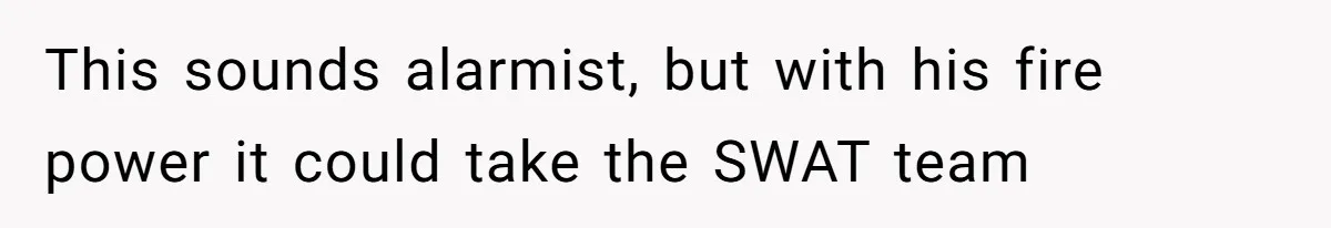 This sounds alarmist, but with his fire power it could take the SWAT team