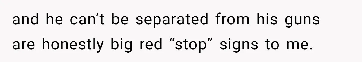and he can’t be separated from his guns are honestly big red “stop” signs to me.
