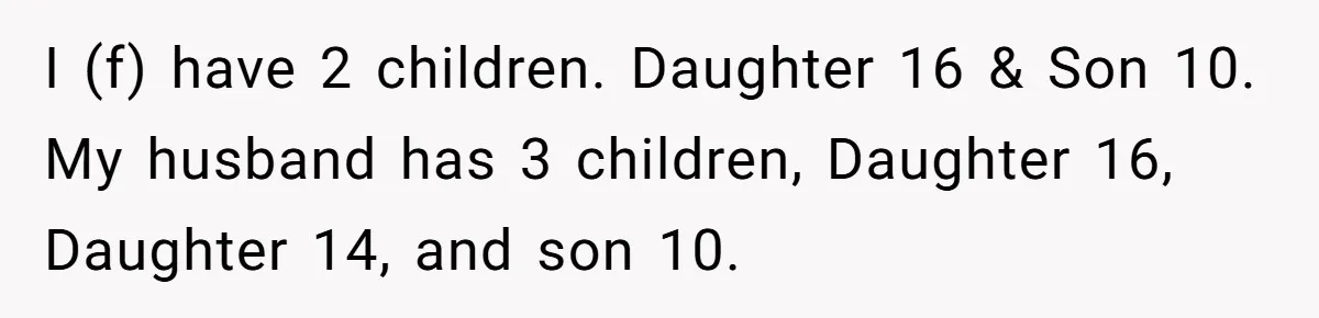 I (f) have 2 children. Daughter 16 & Son 10. My husband has 3 children, Daughter 16, Daughter 14, and son 10.