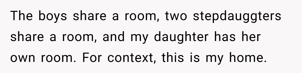 The boys share a room, two stepdauggters share a room, and my daughter has her own room. For context, this is my home.