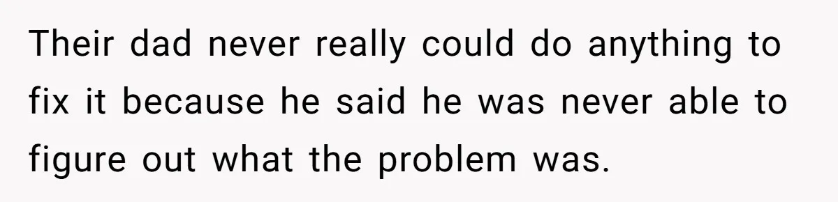 Their dad never really could do anything to fix it because he said he was never able to figure out what the problem was.