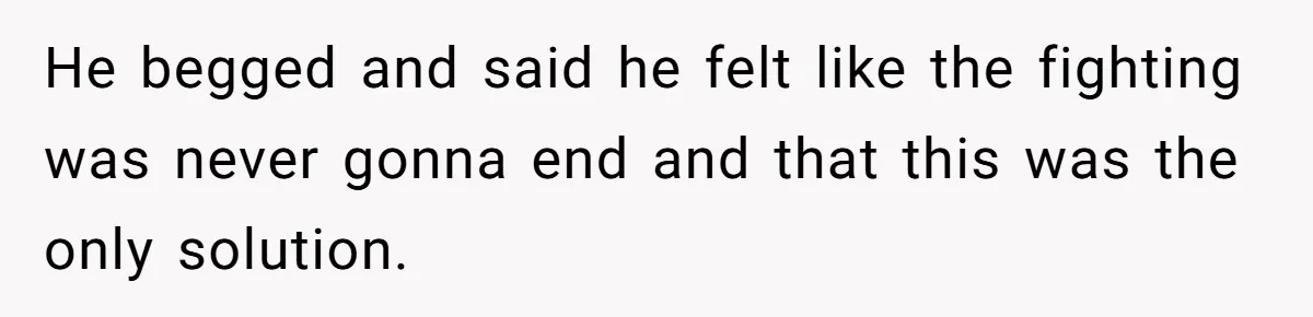 He begged and said he felt like the fighting was never gonna end and that this was the only solution.