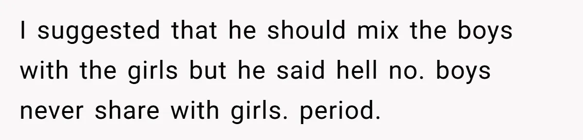 I suggested that he should mix the boys with the girls but he said hell no. boys never share with girls. period.