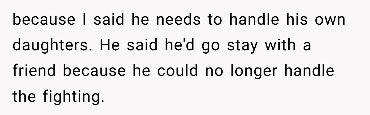 because I said he needs to handle his own daughters. He said he'd go stay with a friend because he could no longer handle the fighting.