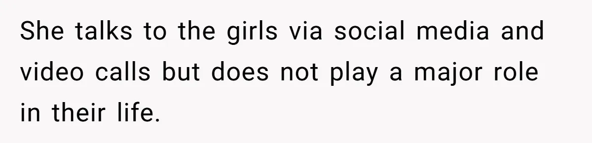 She talks to the girls via social media and video calls but does not play a major role in their life.