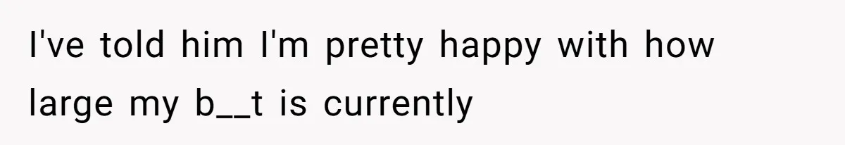 I've told him I'm pretty happy with how large my b__t is currently