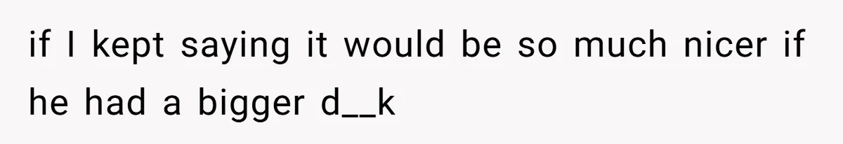 if I kept saying it would be so much nicer if he had a bigger d__k