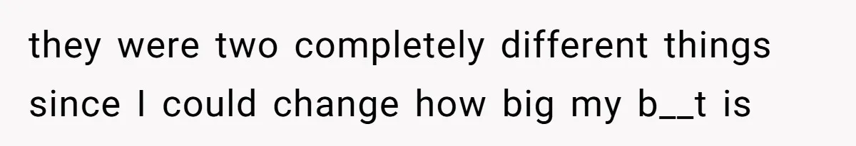 they were two completely different things since I could change how big my b__t is